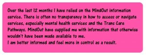 pink box with the text: Over the last 12 months I have relied on the MindOut information service. There is often no transparency in how to access or navigate services, especially mental health services and the Trans Care Pathways. MindOut have supplied me with information that otherwise wouldn't have been made available to me. I am better informed and feel more in control as a result.