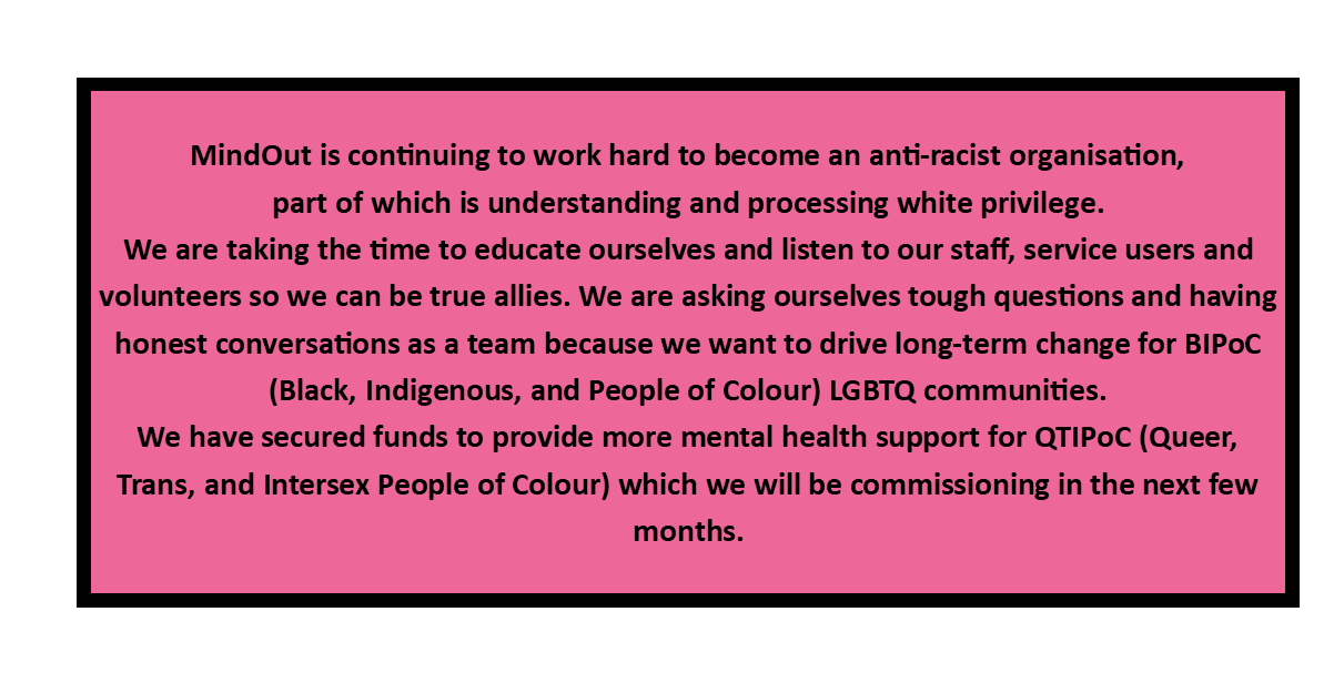 MindOut is continuing to work hard to become an anti-racist organisation, part of which is understanding and processing white privilege. We are taking the time to educate ourselves and listen to our staff, service users and volunteers so we can be true allies. We are asking ourselves tough questions and having honest conversations as a team because we want to drive long-term change for BIPoC (Black, Indigenous, and People of Colour) LGBTQ communities. We have secured funds to provide more mental health support for QTIPoC (Queer, Trans, and Intersex People of Colour) which we will be commissioning in the next few months.